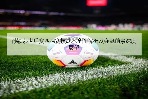 孙颖莎世乒赛四强赛技战术全面解析及夺冠前景深度展望
