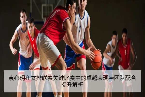 袁心玥在女排联赛关键比赛中的卓越表现与团队配合提升解析